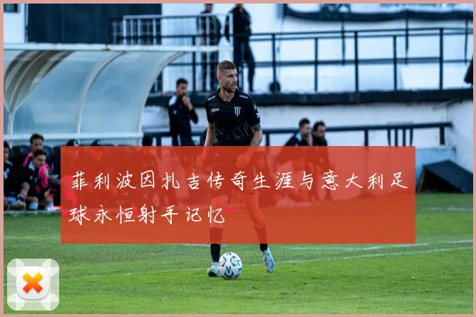 菲利波因扎吉传奇生涯与意大利足球永恒射手记忆