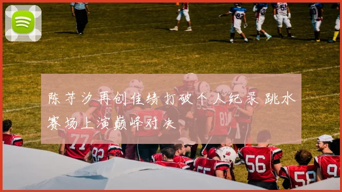 陈芋汐再创佳绩打破个人纪录 跳水赛场上演巅峰对决