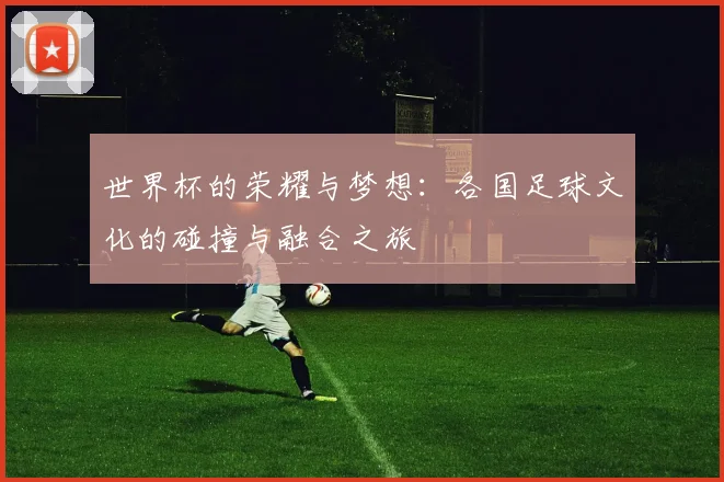 世界杯的荣耀与梦想：各国足球文化的碰撞与融合之旅