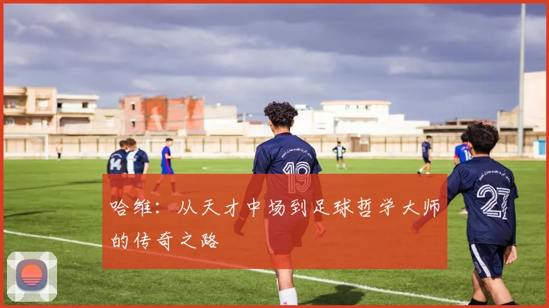 哈维：从天才中场到足球哲学大师的传奇之路