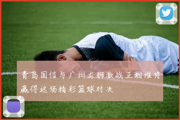 青岛国信与广州龙狮激战正酣谁将赢得这场精彩篮球对决
