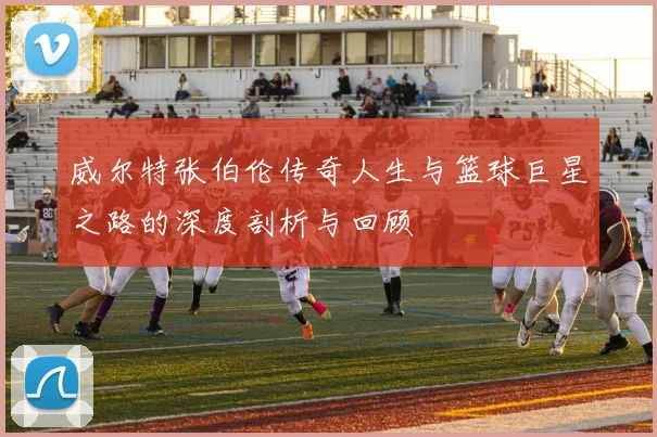 威尔特张伯伦传奇人生与篮球巨星之路的深度剖析与回顾