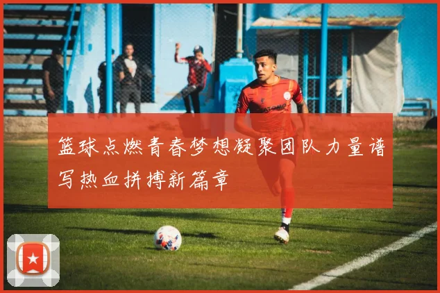 篮球点燃青春梦想凝聚团队力量谱写热血拼搏新篇章
