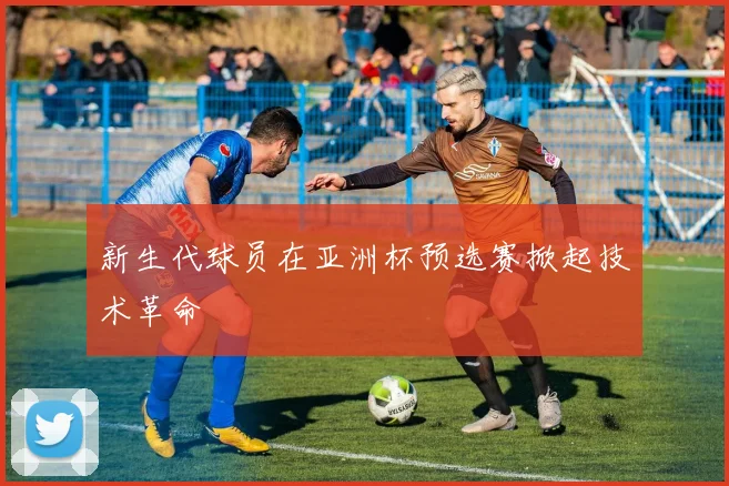 新生代球员在亚洲杯预选赛掀起技术革命