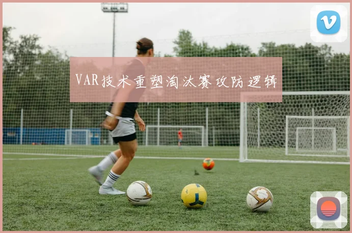 VAR技术重塑淘汰赛攻防逻辑
