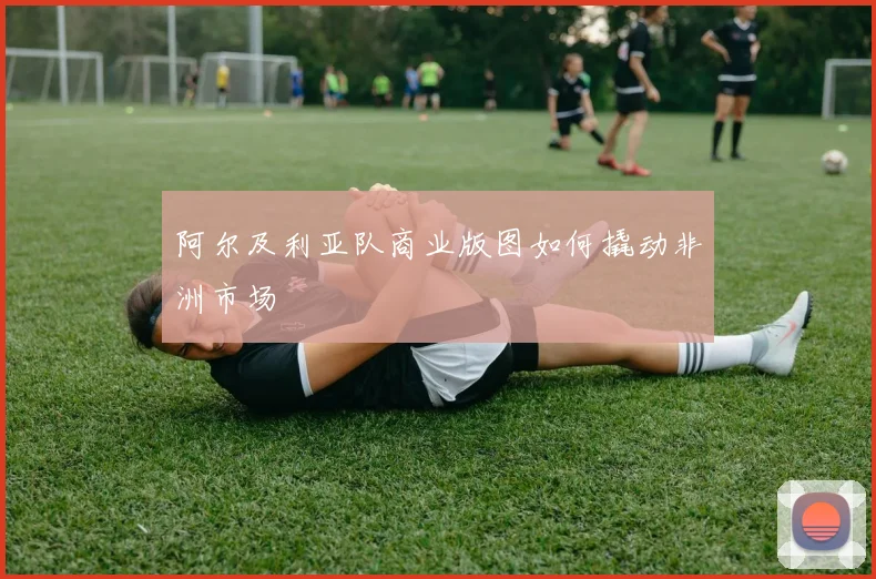 阿尔及利亚队商业版图如何撬动非洲市场