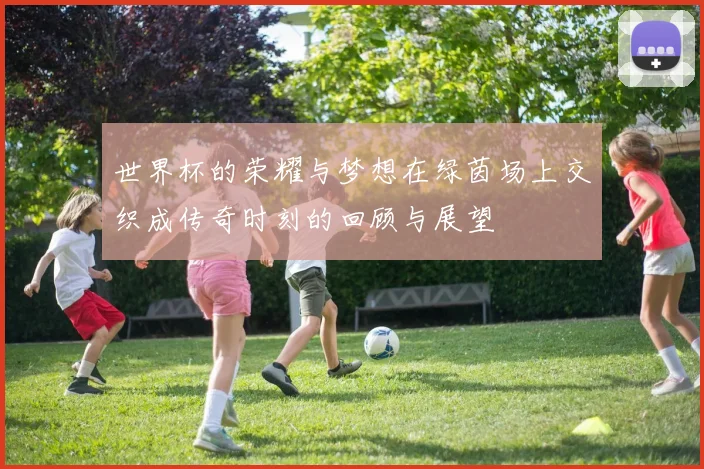世界杯的荣耀与梦想在绿茵场上交织成传奇时刻的回顾与展望