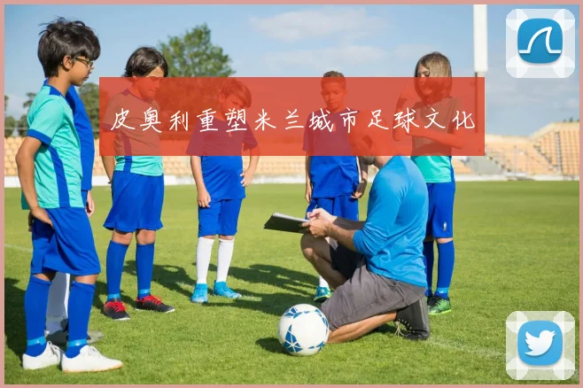 皮奥利重塑米兰城市足球文化