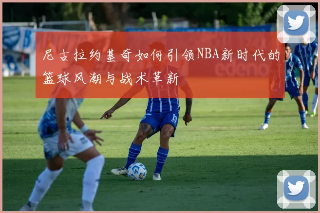 尼古拉约基奇如何引领NBA新时代的篮球风潮与战术革新